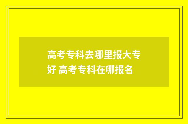 高考专科去哪里报大专好 高考专科在哪报名