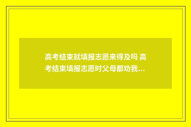 高考结束就填报志愿来得及吗 高考结束填报志愿时父母都劝我填合欢宗知乎