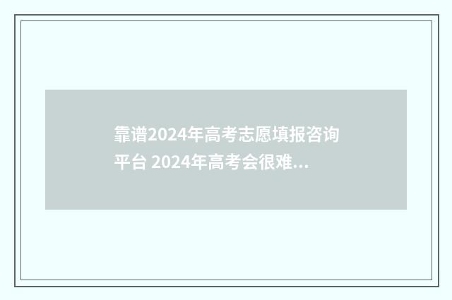 靠谱2024年高考志愿填报咨询平台 2024年高考会很难吗