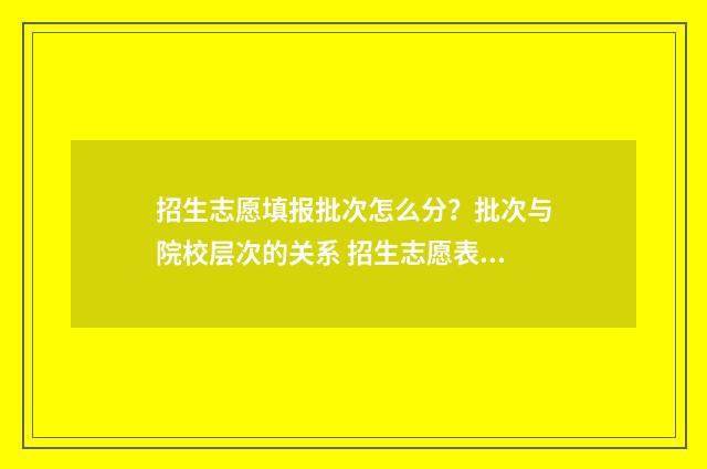招生志愿填报批次怎么分？批次与院校层次的关系 招生志愿表怎么填