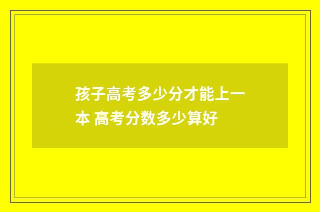 孩子高考多少分才能上一本 高考分数多少算好