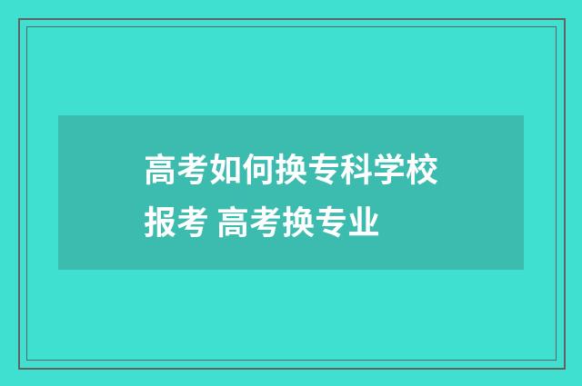 高考如何换专科学校报考 高考换专业