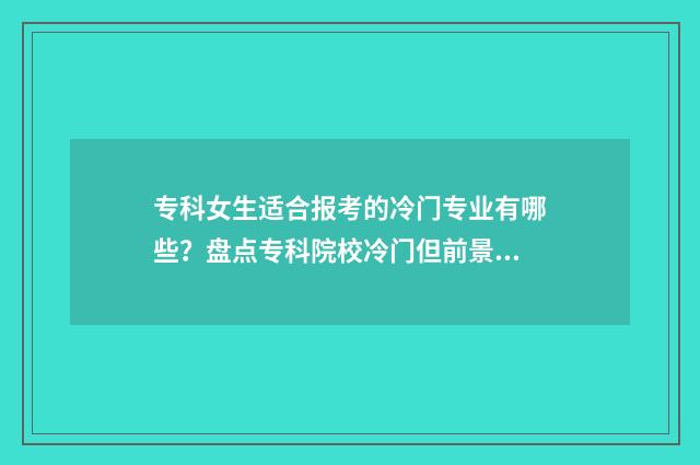 专科女生适合报考的冷门专业有哪些？盘点专科院校冷门但前景看好的专业目录 专科女生适合报的专业和学校