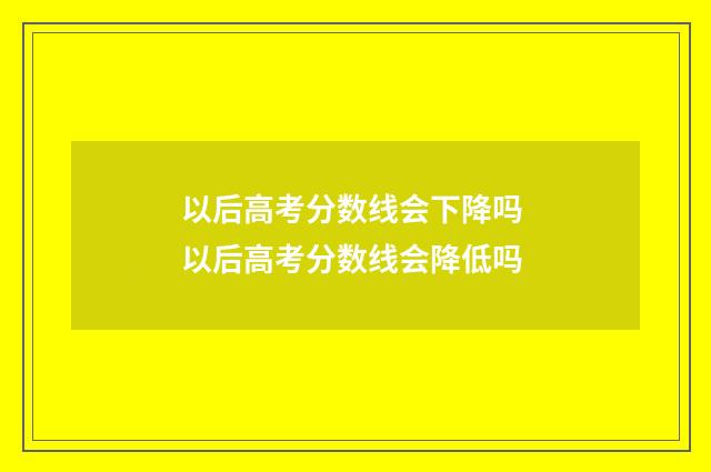 以后高考分数线会下降吗 以后高考分数线会降低吗