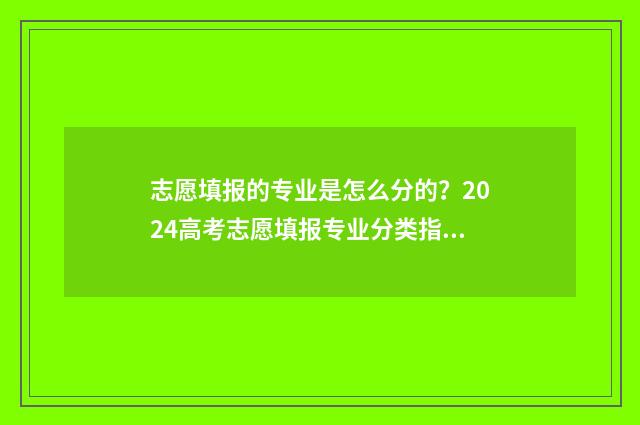 志愿填报的专业是怎么分的？2024高考志愿填报专业分类指南 志愿填报的专业排序有讲究吗