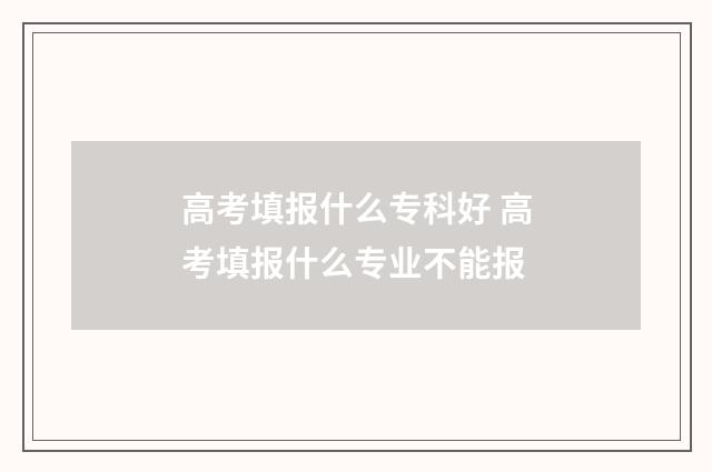 高考填报什么专科好 高考填报什么专业不能报