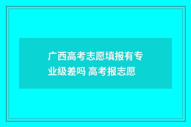 广西高考志愿填报有专业级差吗 高考报志愿
