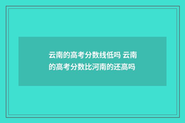 云南的高考分数线低吗 云南的高考分数比河南的还高吗