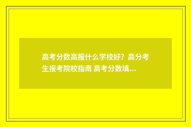 高考分数高报什么学校好？高分考生报考院校指南 高考分数填报什么学校