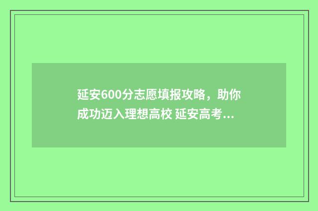 延安600分志愿填报攻略，助你成功迈入理想高校 延安高考满分多少分
