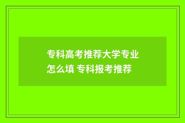 专科高考推荐大学专业怎么填 专科报考推荐