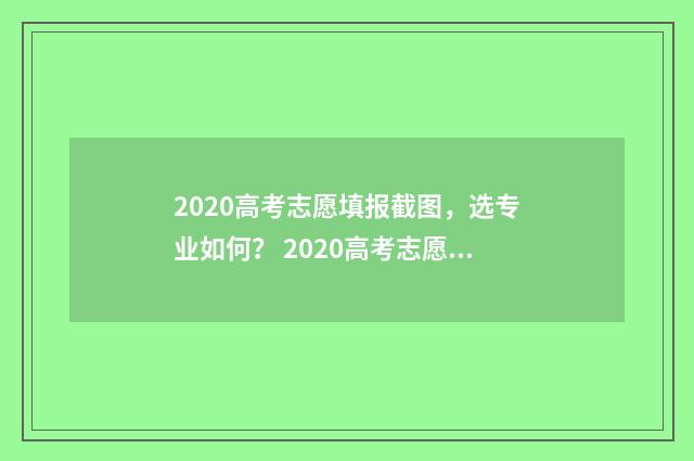 2020高考志愿填报截图，选专业如何？ 2020高考志愿填报书电子