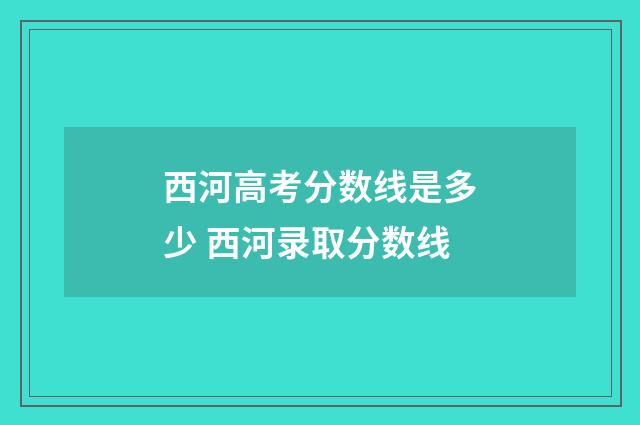 西河高考分数线是多少 西河录取分数线