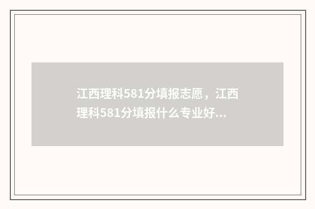 江西理科581分填报志愿，江西理科581分填报什么专业好 江西理科581分填什么专业
