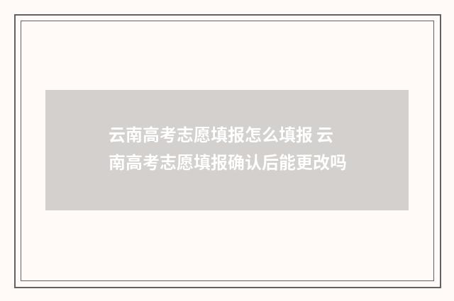 云南高考志愿填报怎么填报 云南高考志愿填报确认后能更改吗