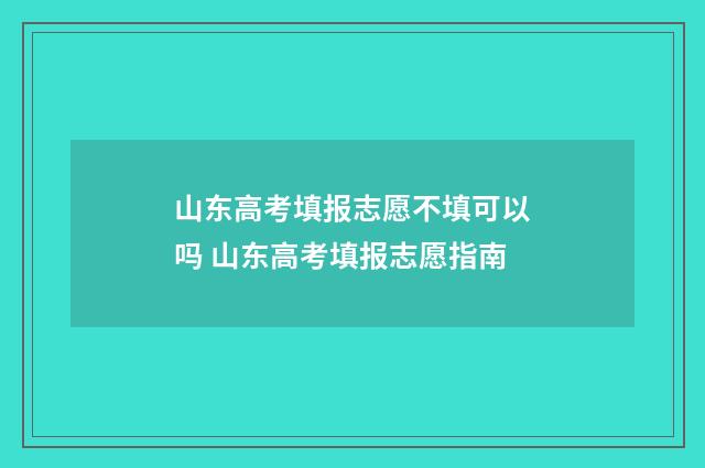 山东高考填报志愿不填可以吗 山东高考填报志愿指南