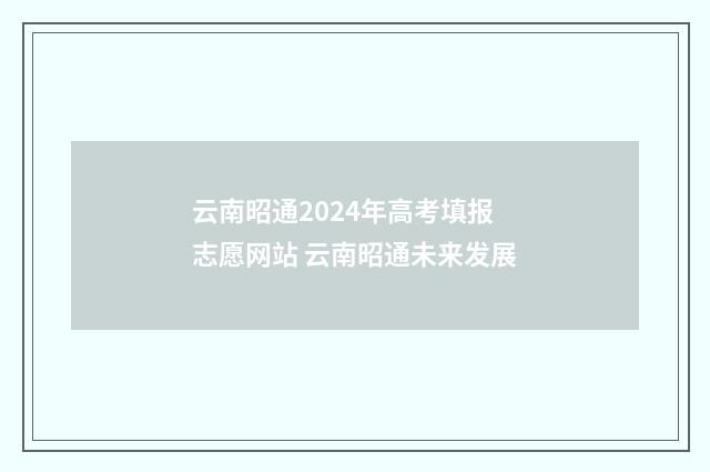 云南昭通2024年高考填报志愿网站 云南昭通未来发展