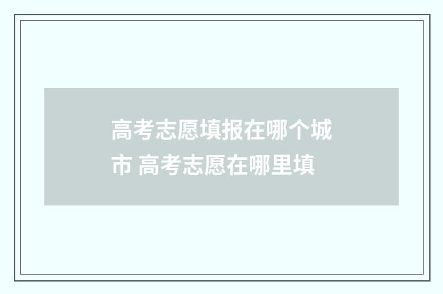 高考志愿填报在哪个城市 高考志愿在哪里填