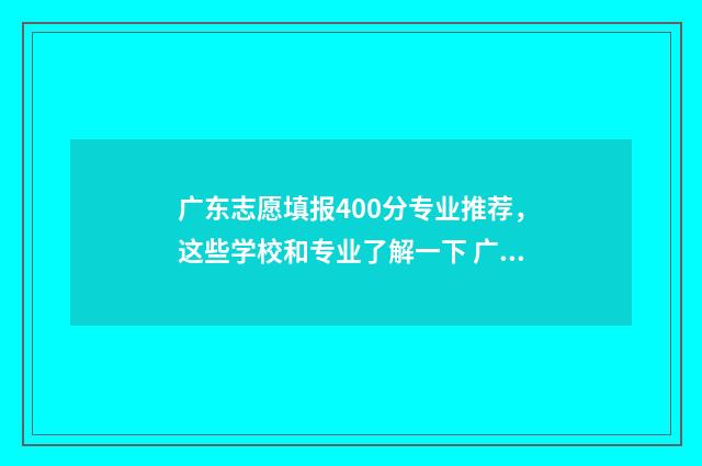 广东志愿填报400分专业推荐，这些学校和专业了解一下 广东志愿填报2024