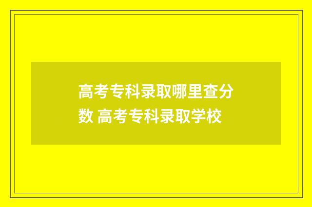 高考专科录取哪里查分数 高考专科录取学校