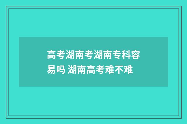 高考湖南考湖南专科容易吗 湖南高考难不难