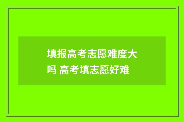 填报高考志愿难度大吗 高考填志愿好难