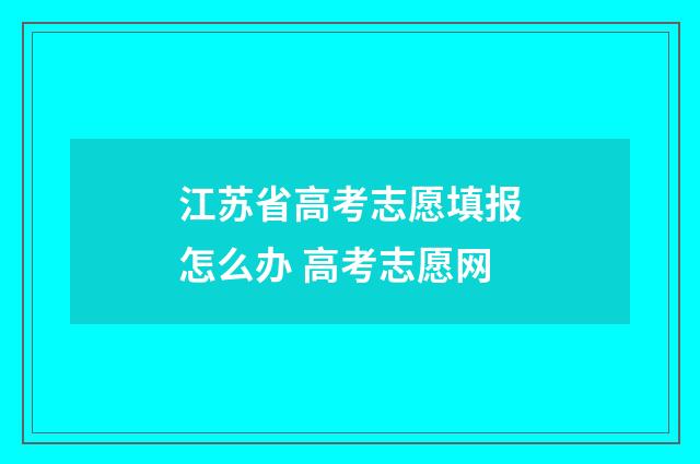 江苏省高考志愿填报怎么办 高考志愿网
