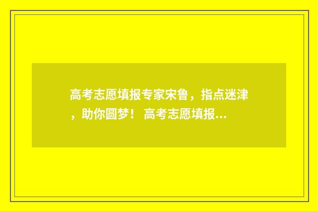 高考志愿填报专家宋鲁，指点迷津，助你圆梦！ 高考志愿填报志愿表