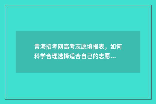 青海招考网高考志愿填报表，如何科学合理选择适合自己的志愿？ 青海招考网高考报名