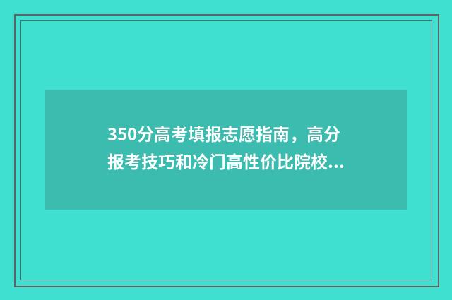350分高考填报志愿指南，高分报考技巧和冷门高性价比院校推荐 高考分数350