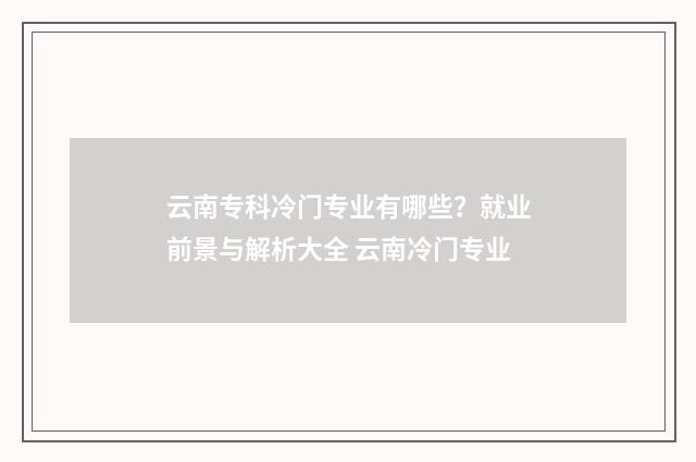 云南专科冷门专业有哪些？就业前景与解析大全 云南冷门专业