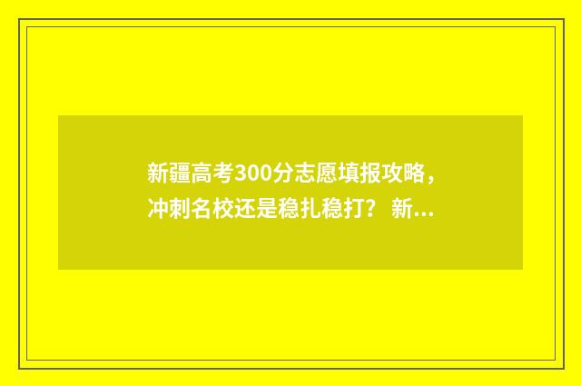 新疆高考300分志愿填报攻略，冲刺名校还是稳扎稳打？ 新疆高考3000名