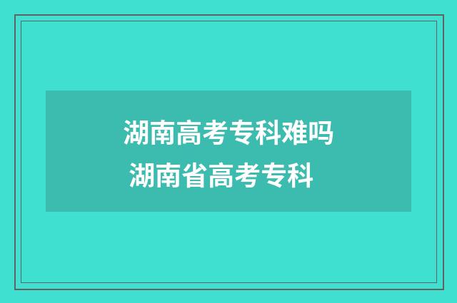 湖南高考专科难吗 湖南省高考专科