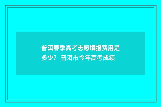 普洱春季高考志愿填报费用是多少？ 普洱市今年高考成绩