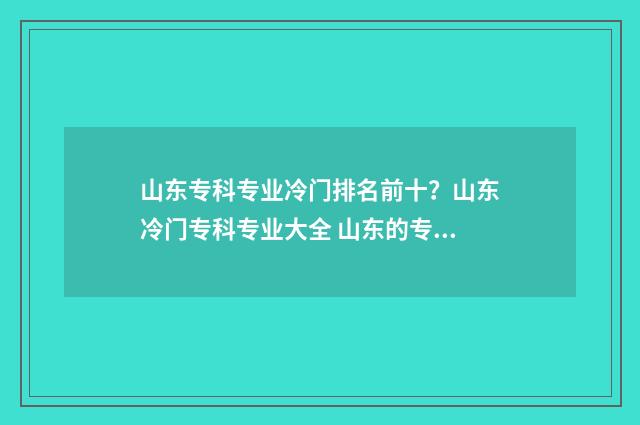山东专科专业冷门排名前十？山东冷门专科专业大全 山东的专科专业