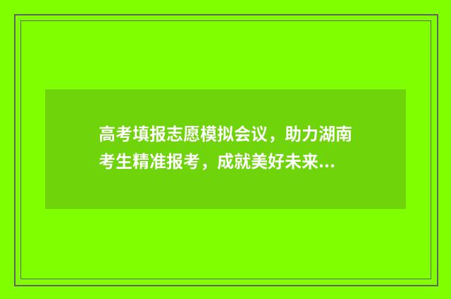 高考填报志愿模拟会议，助力湖南考生精准报考，成就美好未来 高考填报志愿模拟演示