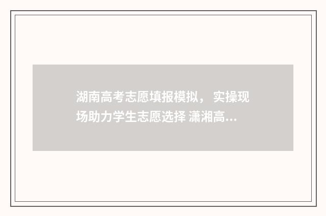 湖南高考志愿填报模拟， 实操现场助力学生志愿选择 潇湘高考单招志愿填报