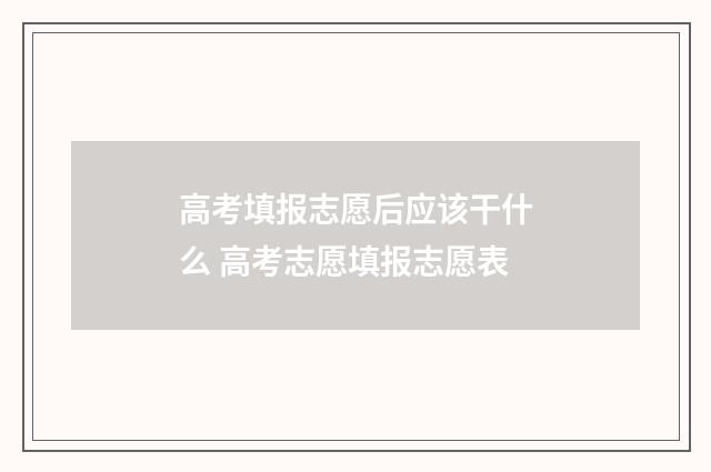 高考填报志愿后应该干什么 高考志愿填报志愿表
