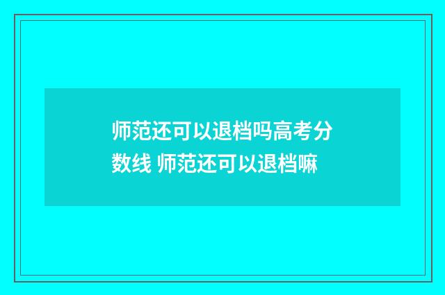 师范还可以退档吗高考分数线 师范还可以退档嘛