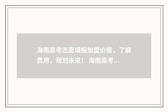 海南高考志愿填报加盟价格，了解费用，规划未来！ 海南高考志愿填报指南