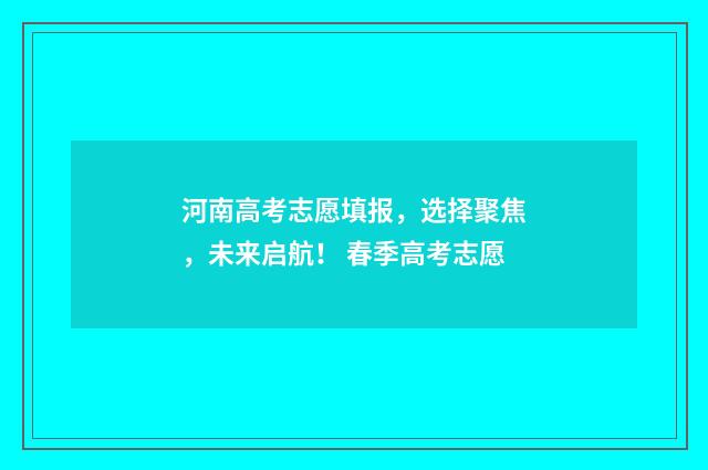 河南高考志愿填报，选择聚焦，未来启航！ 春季高考志愿