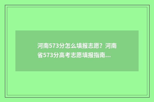 河南573分怎么填报志愿？河南省573分高考志愿填报指南 河南高考573能上啥学