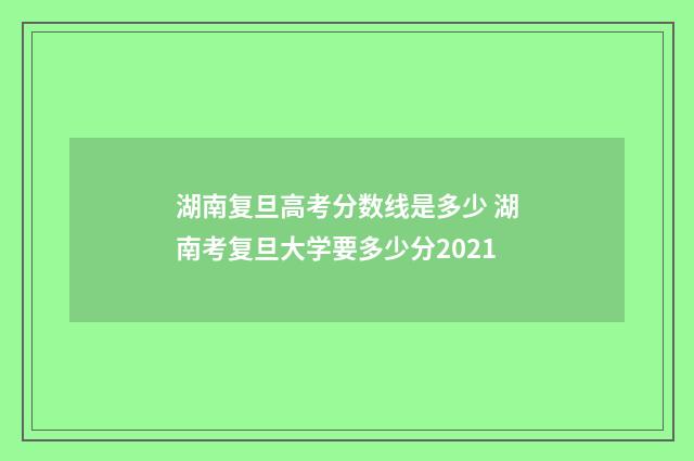 湖南复旦高考分数线是多少 湖南考复旦大学要多少分2021