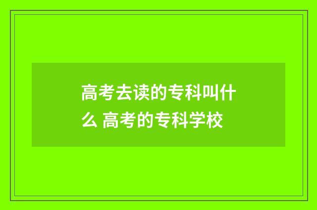 高考去读的专科叫什么 高考的专科学校