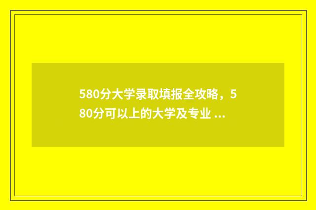 580分大学录取填报全攻略，580分可以上的大学及专业 2020年录取分数线在580分左右的大学