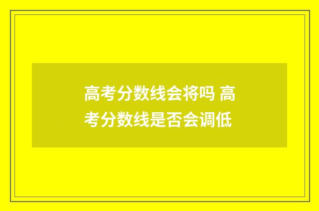 高考分数线会将吗 高考分数线是否会调低