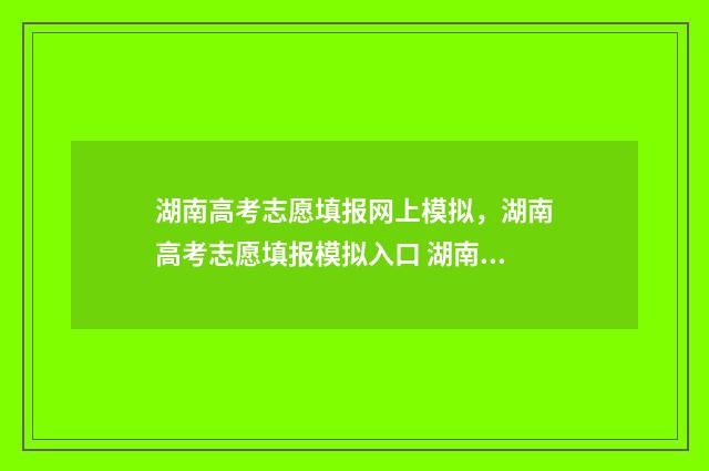 湖南高考志愿填报网上模拟，湖南高考志愿填报模拟入口 湖南高考志愿填报指南2024