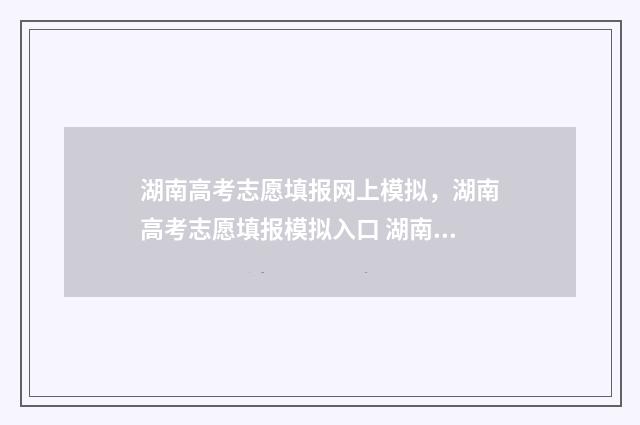 湖南高考志愿填报网上模拟，湖南高考志愿填报模拟入口 湖南高考志愿填报指南2024