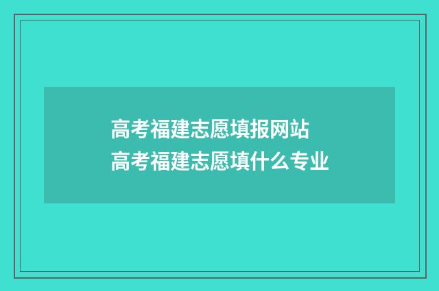 高考福建志愿填报网站 高考福建志愿填什么专业