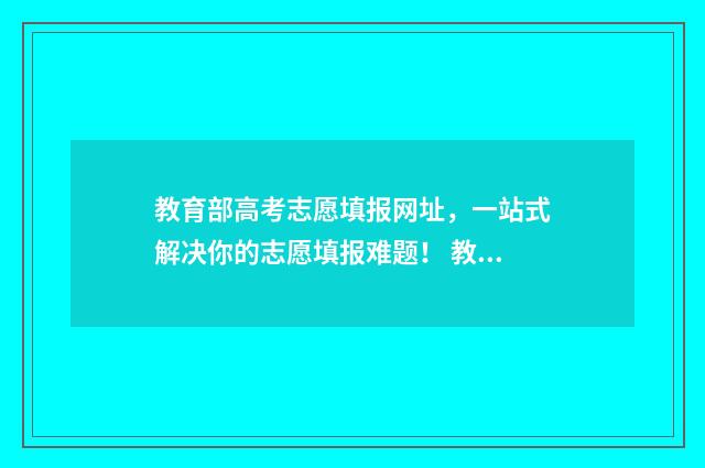 教育部高考志愿填报网址，一站式解决你的志愿填报难题！ 教育部高考志愿app